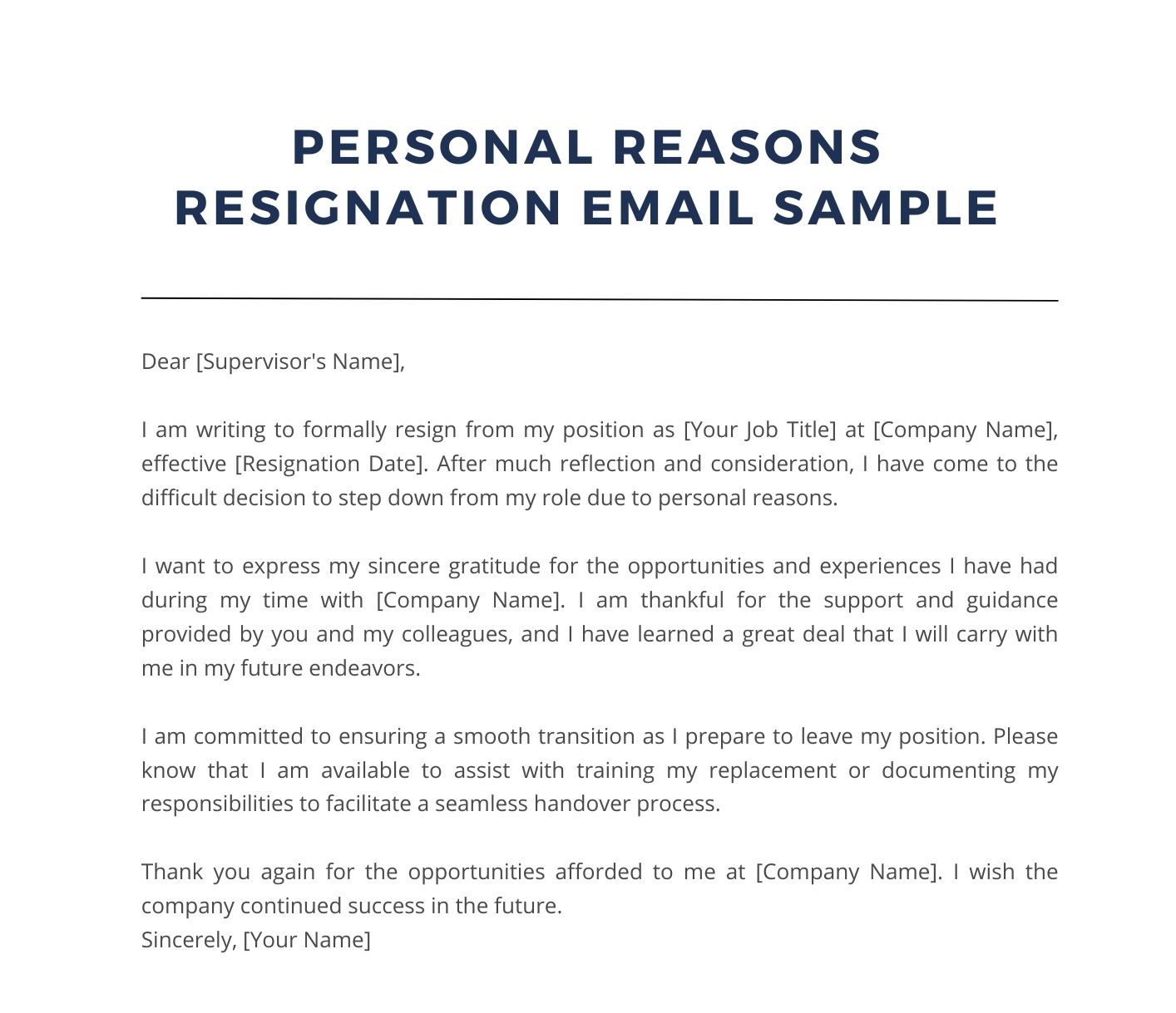 Personal Reasons Resignation Email Sample

Dear [Supervisor's Name],

I am writing to formally resign from my position as [Your Job Title] at [Company Name], effective [Resignation Date]. After much reflection and consideration, I have come to the difficult decision to step down from my role due to personal reasons.

I want to express my sincere gratitude for the opportunities and experiences I have had during my time with [Company Name]. I am thankful for the support and guidance provided by you and my colleagues, and I have learned a great deal that I will carry with me in my future endeavors.

I am committed to ensuring a smooth transition as I prepare to leave my position. Please know that I am available to assist with training my replacement or documenting my responsibilities to facilitate a seamless handover process.

Thank you again for the opportunities afforded to me at [Company Name]. I wish the company continued success in the future.
Sincerely, [Your Name]
